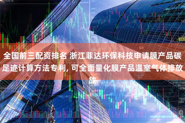 全国前三配资排名 浙江菲达环保科技申请膜产品碳足迹计算方法专利, 可全面量化膜产品温室气体排放