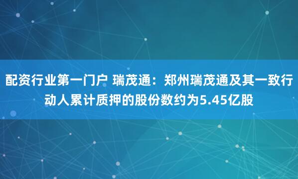 配资行业第一门户 瑞茂通：郑州瑞茂通及其一致行动人累计质押的股份数约为5.45亿股
