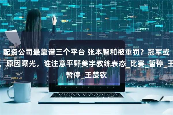 配资公司最靠谱三个平台 张本智和被重罚？冠军或取消，原因曝光，谁注意平野美宇教练表态_比赛_暂停_王楚钦