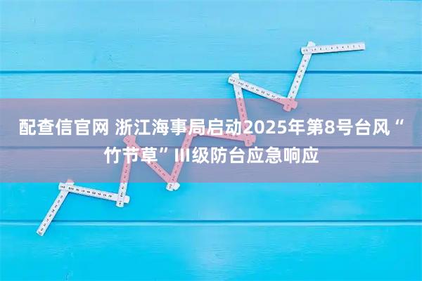 配查信官网 浙江海事局启动2025年第8号台风“竹节草”Ⅲ级防台应急响应