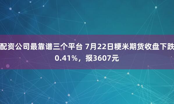 配资公司最靠谱三个平台 7月22日粳米期货收盘下跌0.41%，报3607元