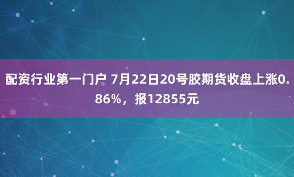 配资行业第一门户 7月22日20号胶期货收盘上涨0.86%，报12855元