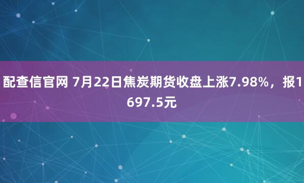 配查信官网 7月22日焦炭期货收盘上涨7.98%，报1697.5元