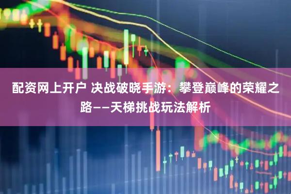 配资网上开户 决战破晓手游：攀登巅峰的荣耀之路——天梯挑战玩法解析