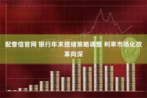 配查信官网 银行年末揽储策略调整 利率市场化改革向深