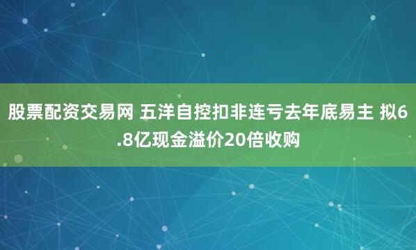 股票配资交易网 五洋自控扣非连亏去年底易主 拟6.8亿现金溢价20倍收购