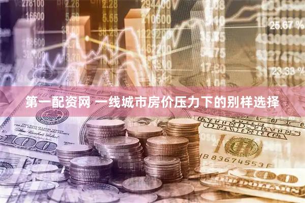 第一配资网 一线城市房价压力下的别样选择
